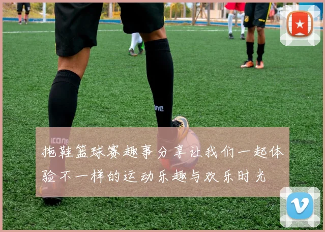 拖鞋篮球赛趣事分享让我们一起体验不一样的运动乐趣与欢乐时光