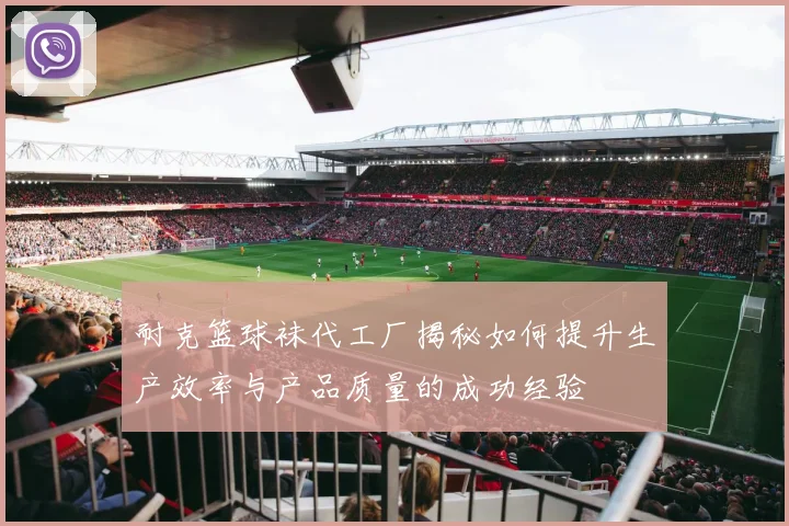 耐克篮球袜代工厂揭秘如何提升生产效率与产品质量的成功经验