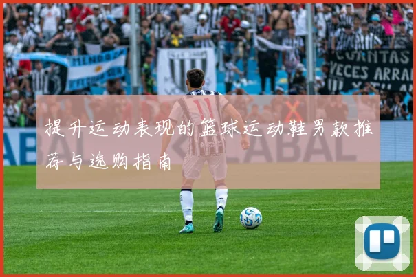 提升运动表现的篮球运动鞋男款推荐与选购指南
