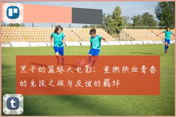 黑子的篮球大电影：重燃热血青春的竞技之旅与友谊的羁绊