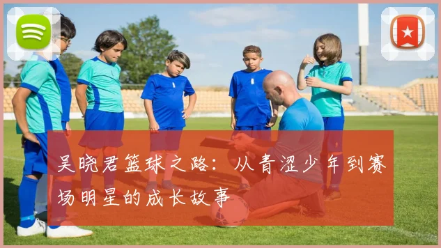 吴晓君篮球之路：从青涩少年到赛场明星的成长故事