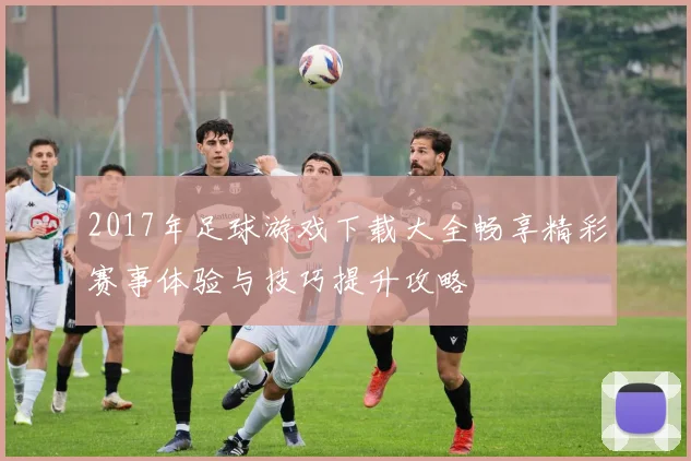 2017年足球游戏下载大全畅享精彩赛事体验与技巧提升攻略